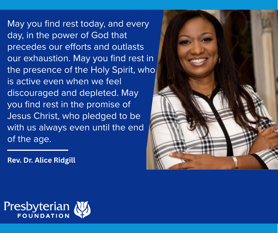 May you find rest today, and every day, in the power of God that precedes our efforts and outlasts our exhaustion. May you find rest in the presence of the Holy Spirit, who is active even when we feel discouraged and depleted. May you find rest in the promise of Jesus Christ, who pledged to be with us always even until the end of the age. Rev. Dr. Alice Ridgill