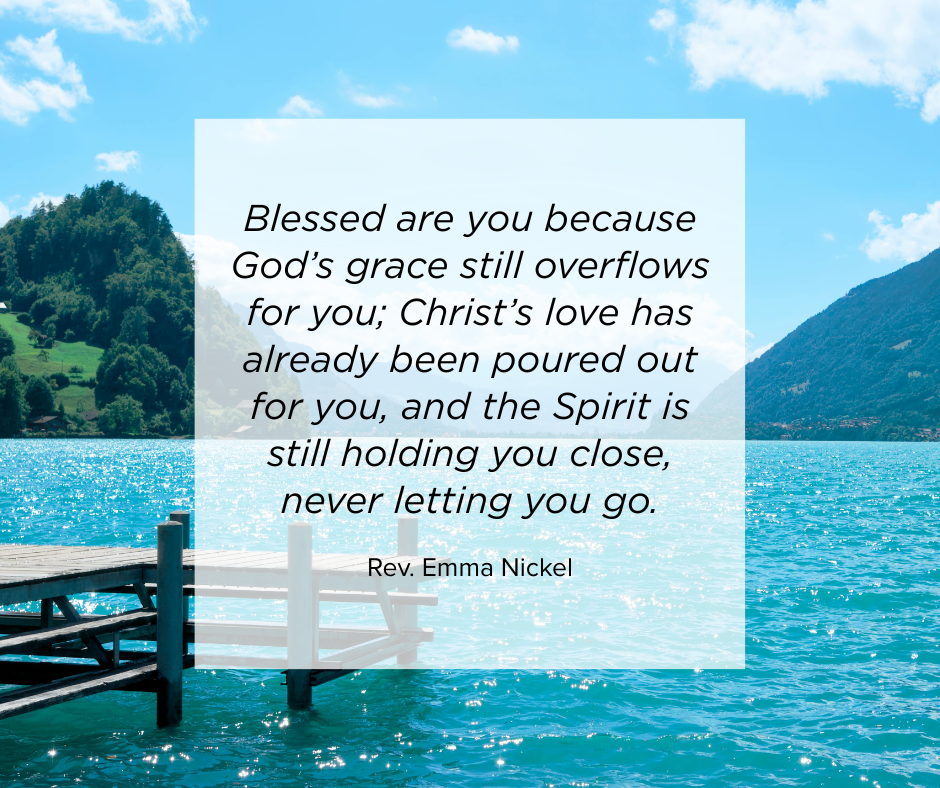 Image of a lake with the words Blessed are you because God’s grace still overflows for you; Christ’s love has already been poured out for you, and the Spirit is still holding you close, never letting you go. - Rev. Emma Nickel